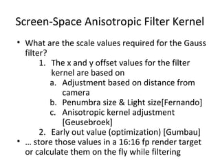 Screen-Space Anisotropic Filter Kernel
• What are the scale values required for the Gauss
filter?
1. The x and y offset values for the filter
kernel are based on
a. Adjustment based on distance from
camera
b. Penumbra size & Light size[Fernando]
c. Anisotropic kernel adjustment
[Geusebroek]
2. Early out value (optimization) [Gumbau]
• … store those values in a 16:16 fp render target
or calculate them on the fly while filtering
 