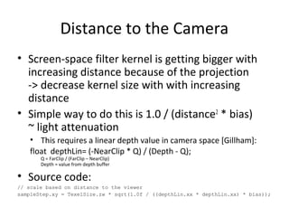 Distance to the Camera
• Screen-space filter kernel is getting bigger with
increasing distance because of the projection
-> decrease kernel size with with increasing
distance
• Simple way to do this is 1.0 / (distance2
* bias)
~ light attenuation
• This requires a linear depth value in camera space [Gillham]:
float depthLin= (-NearClip * Q) / (Depth - Q);
Q = FarClip / (FarClip – NearClip)
Depth = value from depth buffer
• Source code:
// scale based on distance to the viewer
sampleStep.xy = TexelSize.zw * sqrt(1.0f / ((depthLin.xx * depthLin.xx) * bias));
 
