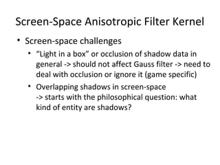 Screen-Space Anisotropic Filter Kernel
• Screen-space challenges
• “Light in a box” or occlusion of shadow data in
general -> should not affect Gauss filter -> need to
deal with occlusion or ignore it (game specific)
• Overlapping shadows in screen-space
-> starts with the philosophical question: what
kind of entity are shadows?
 