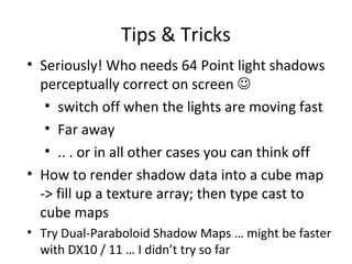 Tips & Tricks
• Seriously! Who needs 64 Point light shadows
perceptually correct on screen 
• switch off when the lights are moving fast
• Far away
• .. . or in all other cases you can think off
• How to render shadow data into a cube map
-> fill up a texture array; then type cast to
cube maps
• Try Dual-Paraboloid Shadow Maps … might be faster
with DX10 / 11 … I didn’t try so far
 