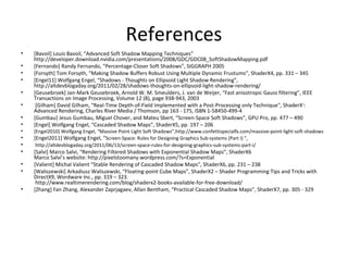 References
• [Bavoil] Louis Bavoil, “Advanced Soft Shadow Mapping Techniques”
http://developer.download.nvidia.com/presentations/2008/GDC/GDC08_SoftShadowMapping.pdf
• [Fernando] Randy Fernando, “Percentage-Closer Soft Shadows”, SIGGRAPH 2005
• [Forsyth] Tom Forsyth, “Making Shadow Buffers Robust Using Multiple Dynamic Frustums”, ShaderX4, pp. 331 – 345
• [Engel11] Wolfgang Engel, “Shadows - Thoughts on Ellipsoid Light Shadow Rendering”,
http://altdevblogaday.org/2011/02/28/shadows-thoughts-on-ellipsoid-light-shadow-rendering/
• [Geusebroek] Jan-Mark Geusebroek, Arnold W. M. Smeulders, J. van de Weijer, “Fast anisotropic Gauss filtering”, IEEE
Transactions on Image Processing, Volume 12 (8), page 938-943, 2003
• [Gilham] David Gilham, "Real-Time Depth-of-Field Implemented with a Post-Processing only Technique", ShaderX5
:
Advanced Rendering, Charles River Media / Thomson, pp 163 - 175, ISBN 1-58450-499-4
• [Gumbau] Jesus Gumbau, Miguel Chover, and Mateu Sbert, “Screen-Space Soft Shadows”, GPU Pro, pp. 477 – 490
• [Engel] Wolfgang Engel, “Cascaded Shadow Maps”, ShaderX5, pp. 197 – 206
• [Engel2010] Wolfgang Engel, “Massive Point Light Soft Shadows”,http://www.confettispecialfx.com/massive-point-light-soft-shadows
• [Engel2011] Wolfgang Engel, “Screen-Space: Rules for Designing Graphics Sub-systems (Part I) ”,
• http://altdevblogaday.org/2011/06/13/screen-space-rules-for-designing-graphics-sub-systems-part-i/
• [Salvi] Marco Salvi, “Rendering Filtered Shadows with Exponential Shadow Maps”, ShaderX6
Marco Salvi’s website: http://pixelstoomany.wordpress.com/?s=Exponential
• [Valient] Michal Valient “Stable Rendering of Cascaded Shadow Maps”, ShaderX6, pp. 231 – 238
• [Waliszewski] Arkadiusz Waliszewski, “Floating-point Cube Maps”, ShaderX2 – Shader Programming Tips and Tricks with
DirectX9, Wordware Inc., pp. 319 – 323.
http://www.realtimerendering.com/blog/shaderx2-books-available-for-free-download/
• [Zhang] Fan Zhang, Alexander Zaprjagaev, Allan Bentham, “Practical Cascaded Shadow Maps”, ShaderX7, pp. 305 - 329
 