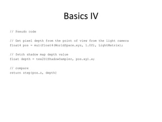 Basics IV
// Pseudo code
// Get pixel depth from the point of view from the light camera
float4 pos = mul(float4(WorldSpace.xyz, 1.0f), LightMatrix);
// fetch shadow map depth value
float depth = tex2D(ShadowSampler, pos.xy).x;
// compare
return step(pos.z, depth)
 
