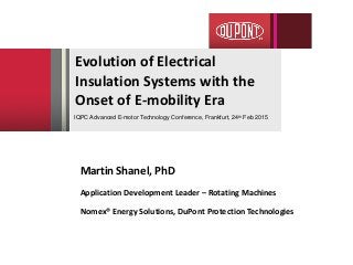 Evolution of Electrical
Insulation Systems with the
Onset of E-mobility Era
Martin Shanel, PhD
Application Development Leader – Rotating Machines
Nomex® Energy Solutions, DuPont Protection Technologies
IQPC Advanced E-motor Technology Conference, Frankfurt, 24th Feb 2015
 