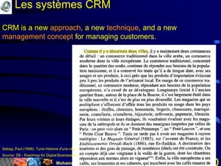 Mohamed Louadi, PhD mlouadi@louadi.com30
CRM is a new approach, a new technique, and a new
management concept for managing customers.
Source: D8 - Roadmap for Digital Business BRIDGE Consortium, 2002.
Les systèmes CRM
Sebag, Paul (1998). Tunis Histoire d'une ville, Editions L'Harmattan, p. 383.
 