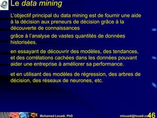 Mohamed Louadi, PhD mlouadi@louadi.com46
L’objectif principal du data mining est de fournir une aide
à la décision aux preneurs de décision grâce à la
découverte de connaissances
grâce à l’analyse de vastes quantités de données
historisées.
en essayant de découvrir des modèles, des tendances,
et des corrélations cachées dans les données pouvant
aider une entreprise à améliorer sa performance.
et en utilisant des modèles de régression, des arbres de
décision, des réseaux de neurones, etc.
Le data mining
 