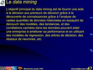 Mohamed Louadi, PhD mlouadi@louadi.com47
L’objectif principal du data mining est de fournir une aide
à la décision aux preneurs de décision grâce à la
découverte de connaissances grâce à l’analyse de
vastes quantités de données historisées en essayant de
découvrir des modèles, des tendances, et des
corrélations cachées dans les données pouvant aider
une entreprise à améliorer sa performance et en utilisant
des modèles de régression, des arbres de décision, des
réseaux de neurones, etc.
Le data mining
 