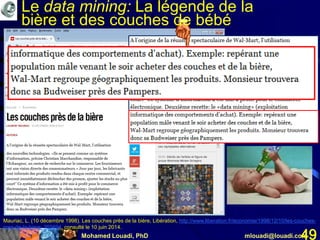 Mohamed Louadi, PhD mlouadi@louadi.com49
Mauriac, L. (10 décembre 1998). Les couches près de la bière, Libération, http://www.liberation.fr/economie/1998/12/10/les-couches-
pres-de-la-biere_255694, consulté le 10 juin 2014.
Le data mining: La légende de la
bière et des couches de bébé
 