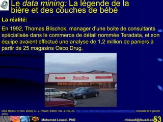 Mohamed Louadi, PhD mlouadi@louadi.com53
La réalité:
En 1992, Thomas Blischok, manager d’une boite de consultants
spécialisée dans le commerce de détail nommée Teradata, et son
équipe avaient effectué une analyse de 1,2 million de paniers à
partir de 25 magasins Osco Drug.
DSS News (10 nov. 2002). D. J. Power, Editor, Vol. 3, No. 23, http://www.dssresources.com/newsletters/66.php, consulté le 6 janvier
2015.
Le data mining: La légende de la
bière et des couches de bébé
 