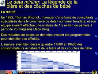 Mohamed Louadi, PhD mlouadi@louadi.com56
En 1992, Thomas Blischok, manager d’une boite de consultants
spécialisée dans le commerce de détail nommée Teradata, et son
équipe avaient effectué une analyse de 1,2 million de paniers à
partir de 25 magasins Osco Drug.
Des requêtes de bases de données avaient été programmées
pour identifier des affinités.
L’analyse avait bien décelé qu’entre 17h00 et 19h00 des
consommateurs achetaient de la bière et des couches de bébé.
La réalité:
Le data mining: La légende de la
bière et des couches de bébé
 