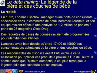 Mohamed Louadi, PhD mlouadi@louadi.com57
En 1992, Thomas Blischok, manager d’une boite de consultants
spécialisée dans le commerce de détail nommée Teradata, et son
équipe avaient effectué une analyse de 1,2 million de paniers à
partir de 25 magasins Osco Drug.
Des requêtes de bases de données avaient été programmées
pour identifier des affinités.
L’analyse avait bien décelé qu’entre 17h00 et 19h00 des
consommateurs achetaient de la bière et des couches de bébé.
Les responsables de Osco n’avaient PAS exploité cette
association pour placer ces produits à proximité l’un de l’autre. Il
semble donc que l’histoire authentique est plus terne que la
légende telle que colportée par les médias.
La réalité:
Le data mining: La légende de la
bière et des couches de bébé
 