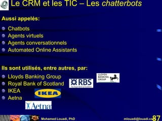 Mohamed Louadi, PhD mlouadi@louadi.com87
Aussi appelés:
Chatbots
Agents virtuels
Agents conversationnels
Automated Online Assistants
Ils sont utilisés, entre autres, par:
Lloyds Banking Group
Royal Bank of Scotland
IKEA
Aetna
Le CRM et les TIC – Les chatterbots
 