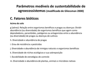 C. Fatores bióticos
Acima do solo
g (aéreo): Relação entre organismos benéficos e pragas ou doenças: Dividir
abundância (ou diversidade) de organismos benéficos que agem como
depredadores, parasitóides, patógenos ou antagonistas entre a abundância
(ou diversidade) de pragas ou doenças de cultivos
Parâmetros medíveis de sustentabilidade de
agroecossistemas (modificado de Gliessman 2000)
depredadores, parasitóides, patógenos ou antagonistas entre a abundância
(ou diversidade) de pragas ou doenças de cultivos
h. Diversidade e abundância de pragas
i. Grau de resistência a pesticidas
j. Diversidade e abundância de inimigos naturais e organismos benéficos
k. Diversidade de nichos ecológicos e sua sobreposição
l. Durabilidade de estratégias de controle
m. Diversidade e abundância de plantas, animais e microbios nativas
 