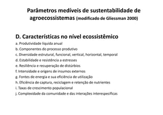 D. Características no nível ecossistêmico
a. Produtividade líquida anual
b. Componentes do processo produtivo
c. Diversidade estrutural, funcional, vertical, horizontal, temporal
Parâmetros medíveis de sustentabilidade de
agroecossistemas (modificado de Gliessman 2000)
d. Estabilidade e resistência a estresses
e. Resiliência e recuperação de distúrbios
f. Intensidade e origens de insumos externos
g. Fontes de energia e sua eficiência de utilização
h. Eficiência de captura, reciclagem e retenção de nutrientes
i. Taxas de crescimento populacional
j. Complexidade da comunidade e das interações interespecíficas
 