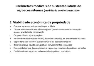 E. Viabilidade econômica da propriedade
a. Custos e ingressos pela produção por unidade
b. Taxa de investimentos em ativos tangíveis (bens e direitos necessários para
manter atividades) e conservação
Parâmetros medíveis de sustentabilidade de
agroecossistemas (modificado de Gliessman 2000)
manter atividades) e conservação
c. Carga de dívidas e juros pagáveis
d. Variância nos retornos (ou lucros) durante o tempo (p.ex. entre meses ou anos)
e. Dependência de insumos subvencionados ou apoios financeiros
f. Retorno relativo líquido para práticas e investimentos ecológicos
g. Externalidades fora da propriedade e custos que resultam das práticas agrícolas
h. Estabilidade dos ingressos e diversidade de práticas produtivas
 