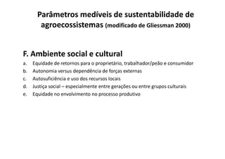 F. Ambiente social e cultural
a. Equidade de retornos para o proprietário, trabalhador/peão e consumidor
b. Autonomia versus dependência de forças externas
c. Autosuficiência e uso dos recursos locais
Parâmetros medíveis de sustentabilidade de
agroecossistemas (modificado de Gliessman 2000)
c. Autosuficiência e uso dos recursos locais
d. Justiça social – especialmente entre gerações ou entre grupos culturais
e. Equidade no envolvimento no processo produtivo
 