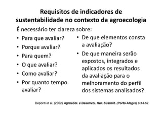 É necessário ter clareza sobre:
• Para que avaliar?
• Porque avaliar?
• Para quem?
Requisitos de indicadores de
sustentabilidade no contexto da agroecologia
• De que elementos consta
a avaliação?
• De que maneira serão
• Para quem?
• O que avaliar?
• Como avaliar?
• Por quanto tempo
avaliar?
Deponti
Deponti et al. (2002)
et al. (2002) Agroecol
Agroecol. e
. e Desenvol
Desenvol. Rur.
. Rur. Sustent
Sustent. (Porto Alegre)
. (Porto Alegre) 3:
3:44
44-
-52
52
De que maneira serão
expostos, integrados e
aplicados os resultados
da avaliação para o
melhoramento do perfil
dos sistemas analisados?
 