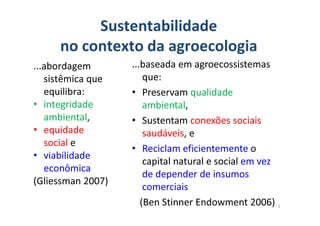 ...baseada em agroecossistemas
que:
• Preservam qualidade
ambiental,
Sustentabilidade
no contexto da agroecologia
...abordagem
sistêmica que
equilibra:
• integridade
ambiental, • Sustentam conexões sociais
saudáveis, e
• Reciclam eficientemente o
capital natural e social em vez
de depender de insumos
comerciais
(Ben Stinner Endowment 2006)
ambiental,
• equidade
social e
• viabilidade
econômica
(Gliessman 2007)
2
 
