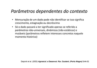 Parâmetros dependentes do contexto
• Mensuração de um dado pode não identificar se isso significa
crescimento, estagnação ou decréscimo
• Só o dado passará a ter significado apenas se referido a
parâmetros não-universais, dinâmicos (não-estáticos) e
mutáveis (parâmetros refletem interesses concretos naquele
mutáveis (parâmetros refletem interesses concretos naquele
momento histórico)
Deponti
Deponti et al. (2002)
et al. (2002) Agroecol
Agroecol. e
. e Desenvol
Desenvol. Rur.
. Rur. Sustent
Sustent. (Porto Alegre)
. (Porto Alegre) 3:
3:44
44-
-52
52
 