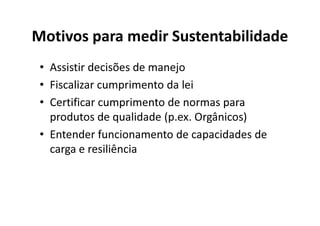 Motivos para medir Sustentabilidade
• Assistir decisões de manejo
• Fiscalizar cumprimento da lei
• Certificar cumprimento de normas para
produtos de qualidade (p.ex. Orgânicos)
produtos de qualidade (p.ex. Orgânicos)
• Entender funcionamento de capacidades de
carga e resiliência
 