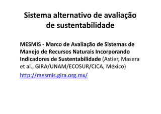 Sistema alternativo de avaliação
de sustentabilidade
MESMIS - Marco de Avaliação de Sistemas de
Manejo de Recursos Naturais Incorporando
Indicadores de Sustentabilidade (Astier, Masera
Indicadores de Sustentabilidade (Astier, Masera
et al., GIRA/UNAM/ECOSUR/CICA, México)
http://mesmis.gira.org.mx/
 