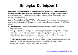 Emergia: Definições 1
Emergia é a energia disponível de uma determinada forma usada em transformações
diretas ou indiretas, para gerar um determinado produto ou serviço. (unidade: emjoule
ou Joule emergético). Se a emergia solar é a base contável, então os resultados serão
emjoules solar (abreviado seJ).
Valores Unitários Emergéticos (UEVs) são calculados com base na emergia necessária para
gerar uma unidade de produção a partir de um processo. Existem vários tipos de UEVs, tais
como:
• Transformidade - a quantidade de emergia introduzida por unidade de energia
disponível gerada.
disponível gerada.
• Emergia específica - a emergia por unidade de produção de massa gerada. A emergia
específica é geralmente expressa em emergia solar por grama (seJ / g). Pois é
necessário energia para concentrar os materiais, o valor da unidade de emergia de
qualquer substância aumenta com a concentração.
• 'Potência emergética é um fluxo de emergia (isto é, emergia por unidade de tempo). Os
fluxos de emergia são normalmente expressos em unidades de potencia solar
emergética (emjoules solar por hora, seJ /s, seJ / ano).
http://pt.wikipedia.org/wiki/Emergia
 