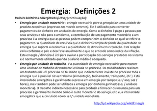 Emergia: Definições 2
Valores Unitários Emergéticos (UEVs) [continuação]:
• Emergia por unidade monetária - energia necessária para a geração de uma unidade de
produto econômico (expresso em moeda corrente). Ele é utilizado para converter
pagamentos de dinheiro em unidades de emergia. Como o dinheiro é pago a pessoas por
seus serviços e não para o ambiente, a contribuição de um pagamento monetário a um
processo é a emergia que as pessoas podem comprar com o dinheiro ao qual se refere o
pagamento. A quantidade de recursos que o dinheiro compra depende da quantidade de
emergia que suporta a economia e a quantidade de dinheiro em circulação. Esta relação
varia conforme o país e descreve anualmente o que se entende como índice da inflação.
Esta emergia / dinheiro é útil para avaliar a participação dos serviços prestados no sistema
Esta emergia / dinheiro é útil para avaliar a participação dos serviços prestados no sistema
e é normalmente utilizada quando o salário médio é adequado.
• Emergia por unidade de trabalho- é a quantidade de emergia necessária para manter
uma unidade de trabalho diretamente utilizada no processo. Os trabalhadores realizam
um trabalho em um processo de tal modo que indiretamente investe no processo toda a
emergia que é possível nesse trabalho (alimentação, treinamento, transporte, etc.). Esta
intensidade emergética é geralmente expressa em emergia por tempo (seJ / ano; seJ /
horas), mas também pode ser utilizada a emergia por dinheiro ganhado (seJ / unidade
monetária). O trabalho indireto necessário para produzir e fornecer os insumos para um
processo é geralmente medido como o custo monetário do serviço, isto é, a intensidade
emergética que é calculado como seJ / unidade monetária.
http://pt.wikipedia.org/wiki/Emergia
 