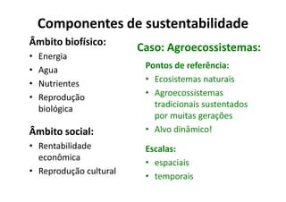 Componentes de sustentabilidade
Âmbito biofísico:
• Energia
• Agua
• Nutrientes
• Reprodução
Caso: Agroecossistemas:
Pontos de referência:
• Ecosistemas naturais
• Agroecossistemas
tradicionais sustentados
• Reprodução
biológica
Âmbito social:
• Rentabilidade
econômica
• Reprodução cultural
tradicionais sustentados
por muitas gerações
• Alvo dinâmico!
Escalas:
• espaciais
• temporais
 