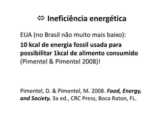Ineficiência energética
EUA (no Brasil não muito mais baixo):
10 kcal de energia fossil usada para
possibilitar 1kcal de alimento consumido
(Pimentel  Pimentel 2008)!
(Pimentel  Pimentel 2008)!
Pimentel, D.  Pimentel, M. 2008. Food, Energy,
and Society. 3a ed., CRC Press, Boca Raton, FL.
 