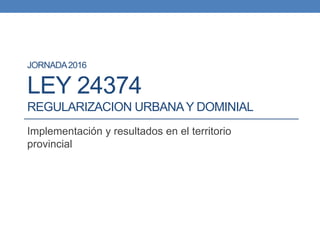 JORNADA2016
LEY 24374
REGULARIZACION URBANAY DOMINIAL
Implementación y resultados en el territorio
provincial
 