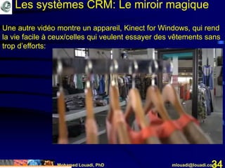 Mohamed Louadi, PhD mlouadi@louadi.com34
Une autre vidéo montre un appareil, Kinect for Windows, qui rend
la vie facile à ceux/celles qui veulent essayer des vêtements sans
trop d’efforts:
Les systèmes CRM: Le miroir magique
 