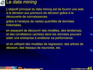 Mohamed Louadi, PhD mlouadi@louadi.com46
L’objectif principal du data mining est de fournir une aide
à la décision aux preneurs de décision grâce à la
découverte de connaissances
grâce à l’analyse de vastes quantités de données
historisées.
en essayant de découvrir des modèles, des tendances,
et des corrélations cachées dans les données pouvant
aider une entreprise à améliorer sa performance.
et en utilisant des modèles de régression, des arbres de
décision, des réseaux de neurones, etc.
Le data mining
 