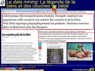 Mohamed Louadi, PhD mlouadi@louadi.com49
Mauriac, L. (10 décembre 1998). Les couches près de la bière, Libération, http://www.liberation.fr/economie/1998/12/10/les-couches-
pres-de-la-biere_255694, consulté le 10 juin 2014.
Le data mining: La légende de la
bière et des couches de bébé
 