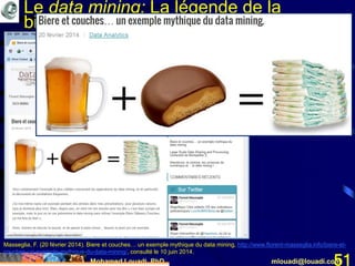 Mohamed Louadi, PhD mlouadi@louadi.com51
Le data mining: La légende de la
bière et des couches de bébé
Masseglia, F. (20 février 2014). Biere et couches… un exemple mythique du data mining, http://www.florent-masseglia.info/biere-et-
couches-un-exemple-mythique-du-data-mining/, consulté le 10 juin 2014.
 