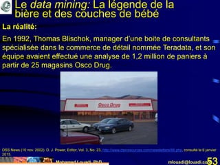 Mohamed Louadi, PhD mlouadi@louadi.com53
La réalité:
En 1992, Thomas Blischok, manager d’une boite de consultants
spécialisée dans le commerce de détail nommée Teradata, et son
équipe avaient effectué une analyse de 1,2 million de paniers à
partir de 25 magasins Osco Drug.
DSS News (10 nov. 2002). D. J. Power, Editor, Vol. 3, No. 23, http://www.dssresources.com/newsletters/66.php, consulté le 6 janvier
2015.
Le data mining: La légende de la
bière et des couches de bébé
 