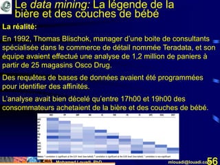 Mohamed Louadi, PhD mlouadi@louadi.com56
En 1992, Thomas Blischok, manager d’une boite de consultants
spécialisée dans le commerce de détail nommée Teradata, et son
équipe avaient effectué une analyse de 1,2 million de paniers à
partir de 25 magasins Osco Drug.
Des requêtes de bases de données avaient été programmées
pour identifier des affinités.
L’analyse avait bien décelé qu’entre 17h00 et 19h00 des
consommateurs achetaient de la bière et des couches de bébé.
La réalité:
Le data mining: La légende de la
bière et des couches de bébé
 