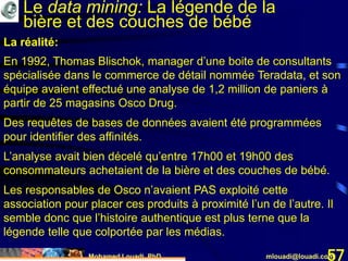Mohamed Louadi, PhD mlouadi@louadi.com57
En 1992, Thomas Blischok, manager d’une boite de consultants
spécialisée dans le commerce de détail nommée Teradata, et son
équipe avaient effectué une analyse de 1,2 million de paniers à
partir de 25 magasins Osco Drug.
Des requêtes de bases de données avaient été programmées
pour identifier des affinités.
L’analyse avait bien décelé qu’entre 17h00 et 19h00 des
consommateurs achetaient de la bière et des couches de bébé.
Les responsables de Osco n’avaient PAS exploité cette
association pour placer ces produits à proximité l’un de l’autre. Il
semble donc que l’histoire authentique est plus terne que la
légende telle que colportée par les médias.
La réalité:
Le data mining: La légende de la
bière et des couches de bébé
 