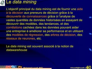 Mohamed Louadi, PhD mlouadi@louadi.com60
L’objectif principal du data mining est de fournir une aide
à la décision aux preneurs de décision grâce à la
découverte de connaissances grâce à l’analyse de
vastes quantités de données historisées en essayant de
découvrir des modèles, des tendances, et des
corrélations cachées dans les données pouvant aider
une entreprise à améliorer sa performance et en utilisant
des modèles de régression, des arbres de décision, des
réseaux de neurones, etc.
Le data mining
Le data mining est souvent associé à la notion de
datawarehouse
 