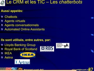 Mohamed Louadi, PhD mlouadi@louadi.com87
Aussi appelés:
Chatbots
Agents virtuels
Agents conversationnels
Automated Online Assistants
Ils sont utilisés, entre autres, par:
Lloyds Banking Group
Royal Bank of Scotland
IKEA
Aetna
Le CRM et les TIC – Les chatterbots
 