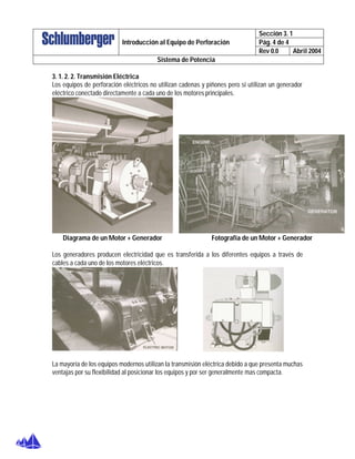 Sección 3. 1
Pág. 4 de 4Introducción al Equipo de Perforación
Rev 0.0 Abril 2004
Sistema de Potencia
3. 1. 2. 2. Transmisión Eléctrica
Los equipos de perforación eléctricos no utilizan cadenas y piñones pero si utilizan un generador
eléctrico conectado directamente a cada uno de los motores principales.
Diagrama de un Motor + Generador Fotografía de un Motor + Generador
Los generadores producen electricidad que es transferida a los diferentes equipos a través de
cables a cada uno de los motores eléctricos.
La mayoría de los equipos modernos utilizan la transmisión eléctrica debido a que presenta muchas
ventajas por su flexibilidad al posicionar los equipos y por ser generalmente mas compacta.
 