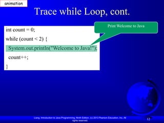 animation

               Trace while Loop, cont.
                                                                                        Print Welcome to Java
int count = 0;
while (count < 2) {
    System.out.println("Welcome to Java!");
    count++;
}




               Liang, Introduction to Java Programming, Ninth Edition, (c) 2013 Pearson Education, Inc. All
                                                    rights reserved.
                                                                                                                12
 