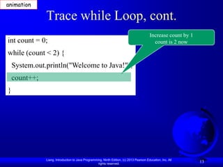 animation

               Trace while Loop, cont.
                                                                                          Increase count by 1
int count = 0;                                                                              count is 2 now

while (count < 2) {
    System.out.println("Welcome to Java!");
    count++;
}




               Liang, Introduction to Java Programming, Ninth Edition, (c) 2013 Pearson Education, Inc. All
                                                    rights reserved.
                                                                                                                13
 