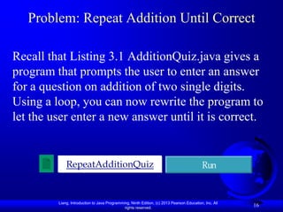 Problem: Repeat Addition Until Correct

Recall that Listing 3.1 AdditionQuiz.java gives a
program that prompts the user to enter an answer
for a question on addition of two single digits.
Using a loop, you can now rewrite the program to
let the user enter a new answer until it is correct.


             RepeatAdditionQuiz                                                             Run


         Liang, Introduction to Java Programming, Ninth Edition, (c) 2013 Pearson Education, Inc. All
                                              rights reserved.
                                                                                                        16
 