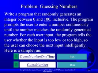 Problem: Guessing Numbers
Write a program that randomly generates an
integer between 0 and 100, inclusive. The program
prompts the user to enter a number continuously
until the number matches the randomly generated
number. For each user input, the program tells the
user whether the input is too low or too high, so
the user can choose the next input intelligently.
Here is a sample run:
        GuessNumberOneTime                                                                 Run

                    GuessNumber                                                             Run
         Liang, Introduction to Java Programming, Ninth Edition, (c) 2013 Pearson Education, Inc. All
                                              rights reserved.
                                                                                                        17
 