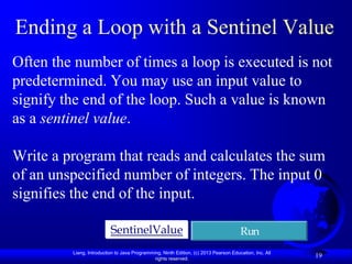 Ending a Loop with a Sentinel Value
Often the number of times a loop is executed is not
predetermined. You may use an input value to
signify the end of the loop. Such a value is known
as a sentinel value.

Write a program that reads and calculates the sum
of an unspecified number of integers. The input 0
signifies the end of the input.

                          SentinelValue                                               Run
         Liang, Introduction to Java Programming, Ninth Edition, (c) 2013 Pearson Education, Inc. All
                                              rights reserved.
                                                                                                        19
 