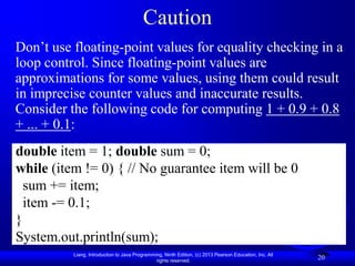 Caution
Don’t use floating-point values for equality checking in a
loop control. Since floating-point values are
approximations for some values, using them could result
in imprecise counter values and inaccurate results.
Consider the following code for computing 1 + 0.9 + 0.8
+ ... + 0.1:
double item = 1; double sum = 0;
while (item != 0) { // No guarantee item will be 0
  sum += item;
  item -= 0.1;
}
System.out.println(sum);
          Liang, Introduction to Java Programming, Ninth Edition, (c) 2013 Pearson Education, Inc. All
                                               rights reserved.
                                                                                                         20
 