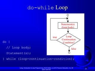 do-while Loop

                                                                                Statement(s)
                                                                                (loop body)


                                                                  true              Loop
                                                                                 Continuation
do {                                                                              Condition?
  // Loop body;                                                                                  false
  Statement(s);
} while (loop-continuation-condition);

         Liang, Introduction to Java Programming, Ninth Edition, (c) 2013 Pearson Education, Inc. All
                                              rights reserved.
                                                                                                         21
 