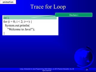 animation

                              Trace for Loop
                                                                                                 Declare i
int i;
for (i = 0; i < 2; i++) {
  System.out.println(
    "Welcome to Java!");
}




             Liang, Introduction to Java Programming, Ninth Edition, (c) 2013 Pearson Education, Inc. All
                                                  rights reserved.
                                                                                                             23
 