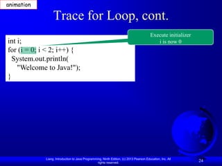 animation

                  Trace for Loop, cont.
                                                                                         Execute initializer
int i;                                                                                      i is now 0
for (i = 0; i < 2; i++) {
  System.out.println(
    "Welcome to Java!");
}




             Liang, Introduction to Java Programming, Ninth Edition, (c) 2013 Pearson Education, Inc. All
                                                  rights reserved.
                                                                                                               24
 
