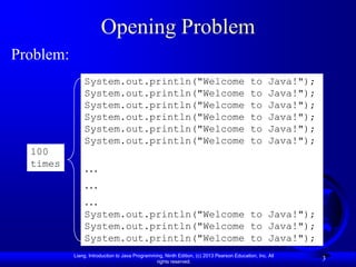 Opening Problem
Problem:
               System.out.println("Welcome                                                  to      Java!");
               System.out.println("Welcome                                                  to      Java!");
               System.out.println("Welcome                                                  to      Java!");
               System.out.println("Welcome                                                  to      Java!");
               System.out.println("Welcome                                                  to      Java!");
               System.out.println("Welcome                                                  to      Java!");
  100
  times
               …
               …
               …
               System.out.println("Welcome to Java!");
               System.out.println("Welcome to Java!");
               System.out.println("Welcome to Java!");
           Liang, Introduction to Java Programming, Ninth Edition, (c) 2013 Pearson Education, Inc. All
                                                rights reserved.
                                                                                                               3
 
