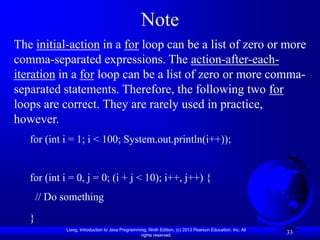 Note
The initial-action in a for loop can be a list of zero or more
comma-separated expressions. The action-after-each-
iteration in a for loop can be a list of zero or more comma-
separated statements. Therefore, the following two for
loops are correct. They are rarely used in practice,
however.
   for (int i = 1; i < 100; System.out.println(i++));


   for (int i = 0, j = 0; (i + j < 10); i++, j++) {
       // Do something
   }
             Liang, Introduction to Java Programming, Ninth Edition, (c) 2013 Pearson Education, Inc. All
                                                  rights reserved.
                                                                                                            33
 